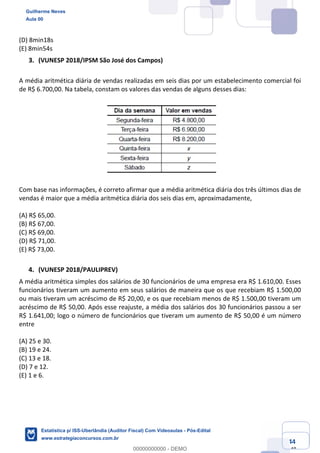 Prof. Guilherme Neves
Aula 00
Estatística para Receita Federal (Auditor Fiscal)
www.estrategiaconcursos.com.br
44
148
(D) 8min18s
(E) 8min54s
(VUNESP 2018/IPSM São José dos Campos)
A média aritmética diária de vendas realizadas em seis dias por um estabelecimento comercial foi
de R$ 6.700,00. Na tabela, constam os valores das vendas de alguns desses dias:
Com base nas informações, é correto afirmar que a média aritmética diária dos três últimos dias de
vendas é maior que a média aritmética diária dos seis dias em, aproximadamente,
(A) R$ 65,00.
(B) R$ 67,00.
(C) R$ 69,00.
(D) R$ 71,00.
(E) R$ 73,00.
(VUNESP 2018/PAULIPREV)
A média aritmética simples dos salários de 30 funcionários de uma empresa era R$ 1.610,00. Esses
funcionários tiveram um aumento em seus salários de maneira que os que recebiam R$ 1.500,00
ou mais tiveram um acréscimo de R$ 20,00, e os que recebiam menos de R$ 1.500,00 tiveram um
acréscimo de R$ 50,00. Após esse reajuste, a média dos salários dos 30 funcionários passou a ser
R$ 1.641,00; logo o número de funcionários que tiveram um aumento de R$ 50,00 é um número
entre
(A) 25 e 30.
(B) 19 e 24.
(C) 13 e 18.
(D) 7 e 12.
(E) 1 e 6.
Guilherme Neves
Aula 00
Estatística p/ ISS-Uberlândia (Auditor Fiscal) Com Videoaulas - Pós-Edital
www.estrategiaconcursos.com.br
0
00000000000 - DEMO
 