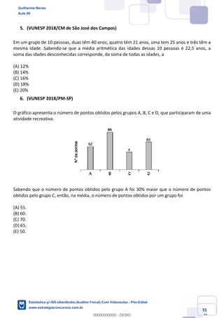Prof. Guilherme Neves
Aula 00
Estatística para Receita Federal (Auditor Fiscal)
www.estrategiaconcursos.com.br
45
148
(VUNESP 2018/CM de São José dos Campos)
Em um grupo de 10 pessoas, duas têm 40 anos, quatro têm 21 anos, uma tem 25 anos e três têm a
mesma idade. Sabendo-se que a média aritmética das idades dessas 10 pessoas é 22,5 anos, a
soma das idades desconhecidas corresponde, da soma de todas as idades, a
(A) 12%
(B) 14%
(C) 16%
(D) 18%
(E) 20%
(VUNESP 2018/PM-SP)
O gráfico apresenta o número de pontos obtidos pelos grupos A, B, C e D, que participaram de uma
atividade recreativa.
Sabendo que o número de pontos obtidos pelo grupo A foi 30% maior que o número de pontos
obtidos pelo grupo C, então, na média, o número de pontos obtidos por um grupo foi
(A) 55.
(B) 60.
(C) 70.
(D) 65.
(E) 50.
Guilherme Neves
Aula 00
Estatística p/ ISS-Uberlândia (Auditor Fiscal) Com Videoaulas - Pós-Edital
www.estrategiaconcursos.com.br
0
00000000000 - DEMO
 