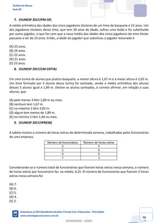 Prof. Guilherme Neves
Aula 00
Estatística para Receita Federal (Auditor Fiscal)
www.estrategiaconcursos.com.br
46
148
(VUNESP 2017/PM-SP)
A média aritmética das idades dos cinco jogadores titulares de um time de basquete é 22 anos. Um
dos jogadores titulares desse time, que tem 20 anos de idade, sofreu uma lesão e foi substituído
por outro jogador, o que fez com que a nova média das idades dos cinco jogadores do time titular
passasse a ser de 23 anos. Então, a idade do jogador que substituiu o jogador lesionado é
(A) 25 anos.
(B) 24 anos.
(C) 22 anos.
(D) 21 anos.
(E) 23 anos.
(VUNESP 2017/CM COTIA)
Em uma turma de alunos que pratica basquete, a menor altura é 1,67 m e a maior altura é 2,02 m.
Um time formado por 5 alunos dessa turma foi sorteado, sendo a média aritmética das alturas
desses 5 alunos igual a 1,89 m. Dentre os alunos sorteados, é correto afirmar, em relação a suas
alturas, que
(A) pelo menos 3 têm 1,89 m ou mais.
(B) nenhum tem 1,67 m.
(C) no máximo 3 têm 2,02 m.
(D) algum tem menos de 1,89 m.
(E) no mínimo 2 têm 1,94 ou mais.
(VUNESP 2017/IPRESB)
A tabela mostra o número de horas extras de determinada semana, trabalhadas pelos funcionários
de uma empresa.
Considerando-se o número total de funcionários que fizeram horas extras nessa semana, o número
de horas extras por funcionário foi, na média, 4,25. O número de funcionários que fizeram 3 horas
extras nessa semana foi
(A) 7.
(B) 6.
(C) 5.
(D) 4.
(E) 3.
Guilherme Neves
Aula 00
Estatística p/ ISS-Uberlândia (Auditor Fiscal) Com Videoaulas - Pós-Edital
www.estrategiaconcursos.com.br
0
00000000000 - DEMO
 