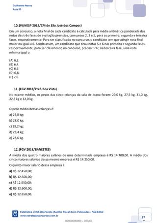 Prof. Guilherme Neves
Aula 00
Estatística para Receita Federal (Auditor Fiscal)
www.estrategiaconcursos.com.br
47
148
(VUNESP 2018/CM de São José dos Campos)
Em um concurso, a nota final de cada candidato é calculada pela média aritmética ponderada das
notas das três fases de avaliação previstas, com pesos 2, 3 e 5, para as primeira, segunda e terceira
fases, respectivamente. Para ser classificado no concurso, o candidato tem que atingir nota final
maior ou igual a 6. Sendo assim, um candidato que tirou notas 5 e 6 nas primeira e segunda fases,
respectivamente, para ser classificado no concurso, precisa tirar, na terceira fase, uma nota
mínima igual a  
(A) 6,2.
(B) 6,4.
(C) 6,6.
(D) 6,8.
(E) 7,0.
(FGV 2018/Pref. Boa Vista)
No exame médico, os pesos das cinco crianças da sala de Joana foram: 29,0 kg, 27,5 kg, 31,0 kg,
22,5 kg e 32,0 kg.
O peso médio dessas crianças é:
a) 27,8 kg;
b) 28,0 kg;
c) 28,2 kg;
d) 28,4 kg;
e) 28,6 kg.
(FGV 2018/BANESTES)
A média dos quatro maiores salários de uma determinada empresa é R$ 14.700,00. A média dos
cinco maiores salários dessa mesma empresa é R$ 14.250,00.
O quinto maior salário dessa empresa é:
a) R$ 12.450,00;
b) R$ 12.500,00;
c) R$ 12.550,00;
d) R$ 12.600,00;
e) R$ 12.650,00.
Guilherme Neves
Aula 00
Estatística p/ ISS-Uberlândia (Auditor Fiscal) Com Videoaulas - Pós-Edital
www.estrategiaconcursos.com.br
0
00000000000 - DEMO
 