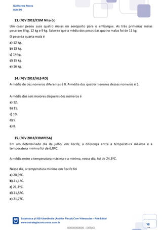 Prof. Guilherme Neves
Aula 00
Estatística para Receita Federal (Auditor Fiscal)
www.estrategiaconcursos.com.br
48
148
(FGV 2018/CGM Niterói)
Um casal pesou suas quatro malas no aeroporto para o embarque. As três primeiras malas
pesaram 8 kg, 12 kg e 9 kg. Sabe-se que a média dos pesos das quatro malas foi de 11 kg.
O peso da quarta mala é
a) 12 kg.
b) 13 kg.
c) 14 kg.
d) 15 kg.
e) 16 kg.
(FGV 2018/ALE-RO)
A média de dez números diferentes é 8. A média dos quatro menores desses números é 5.
A média dos seis maiores daqueles dez números é
a) 12.
b) 11.
c) 10.
d) 9.
e) 8.
(FGV 2018/COMPESA)
Em um determinado dia de julho, em Recife, a diferença entre a temperatura máxima e a
temperatura mínima foi de 6,8ºC.
A média entre a temperatura máxima e a mínima, nesse dia, foi de 24,3ºC.
Nesse dia, a temperatura mínima em Recife foi
a) 20,9ºC.
b) 21,1ºC.
c) 21,3ºC.
d) 21,5ºC.
e) 21,7ºC.
Guilherme Neves
Aula 00
Estatística p/ ISS-Uberlândia (Auditor Fiscal) Com Videoaulas - Pós-Edital
www.estrategiaconcursos.com.br
0
00000000000 - DEMO
 