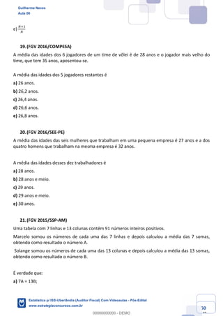 Prof. Guilherme Neves
Aula 00
Estatística para Receita Federal (Auditor Fiscal)
www.estrategiaconcursos.com.br
50
148
e)
”‹,
”
(FGV 2016/COMPESA)
A média das idades dos 6 jogadores de um time de vôlei é de 28 anos e o jogador mais velho do
time, que tem 35 anos, aposentou-se.
A média das idades dos 5 jogadores restantes é
a) 26 anos.
b) 26,2 anos.
c) 26,4 anos.
d) 26,6 anos.
e) 26,8 anos.
(FGV 2016/SEE-PE)
A média das idades das seis mulheres que trabalham em uma pequena empresa é 27 anos e a dos
quatro homens que trabalham na mesma empresa é 32 anos.
A média das idades desses dez trabalhadores é
a) 28 anos.
b) 28 anos e meio.
c) 29 anos.
d) 29 anos e meio.
e) 30 anos.
(FGV 2015/SSP-AM)
Uma tabela com 7 linhas e 13 colunas contém 91 números inteiros positivos.
Marcelo somou os números de cada uma das 7 linhas e depois calculou a média das 7 somas,
obtendo como resultado o número A.
Solange somou os números de cada uma das 13 colunas e depois calculou a média das 13 somas,
obtendo como resultado o número B.
É verdade que:
a) 7A = 13B;
Guilherme Neves
Aula 00
Estatística p/ ISS-Uberlândia (Auditor Fiscal) Com Videoaulas - Pós-Edital
www.estrategiaconcursos.com.br
0
00000000000 - DEMO
 