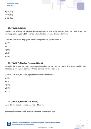 Prof. Guilherme Neves
Aula 00
Estatística para Receita Federal (Auditor Fiscal)
www.estrategiaconcursos.com.br
52
148
c) 76,5kg;
d) 82,5kg;
e) 84,0kg.
(FGV 2015/TJ-RO)
A média do número de páginas de cinco processos que estão sobre a mesa de Tânia é 90. Um
desses processos, com 130 páginas, foi analisado e retirado da mesa de Tânia.
A média do número de páginas dos quatro processos que restaram é:
a) 70;
b) 75;
c) 80;
d) 85;
e) 90.
(FGV 2015/Fiscal de Posturas - Niterói)
A média das idades dos cinco jogadores mais velhos de um time de futebol é 34 anos. A média das
idades dos seis jogadores mais velhos desse mesmo time é 33 anos.
A idade, em anos, do sexto jogador mais velho desse time é:
a) 33;
b) 32;
c) 30;
d) 28;
e) 26.
(FGV 2014/Prefeitura de Osasco)
A média das idades de cinco agentes é 28 anos.
O mais velho desses cinco agentes é Marcos, que tem 40 anos.
Guilherme Neves
Aula 00
Estatística p/ ISS-Uberlândia (Auditor Fiscal) Com Videoaulas - Pós-Edital
www.estrategiaconcursos.com.br
0
00000000000 - DEMO
 