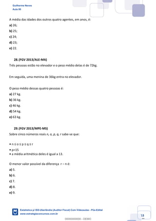 Prof. Guilherme Neves
Aula 00
Estatística para Receita Federal (Auditor Fiscal)
www.estrategiaconcursos.com.br
53
148
A média das idades dos outros quatro agentes, em anos, é:
a) 26;
b) 25;
c) 24;
d) 23;
e) 22.
(FGV 2013/ALE-MA)
Três pessoas estão no elevador e o peso médio delas é de 72kg.
Em seguida, uma menina de 36kg entra no elevador.
O peso médio dessas quatro pessoas é:
a) 27 kg.
b) 36 kg.
c) 46 kg.
d) 54 kg.
e) 63 kg.
(FGV 2013/MPE-MS)
Sobre cinco números reais n, o, p, q, r sabe-se que:
• n ≤ o ≤ p ≤ q ≤ r
• p=15
• a média aritmética deles é igual a 13.
O menor valor possível da diferença r − n é:
a) 5.
b) 6.
c) 7.
d) 8.
e) 9.
Guilherme Neves
Aula 00
Estatística p/ ISS-Uberlândia (Auditor Fiscal) Com Videoaulas - Pós-Edital
www.estrategiaconcursos.com.br
0
00000000000 - DEMO
 