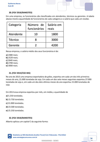 Prof. Guilherme Neves
Aula 00
Estatística para Receita Federal (Auditor Fiscal)
www.estrategiaconcursos.com.br
54
148
(FGV 2018/BANESTES)
Em uma empresa, os funcionários são classificados em atendentes, técnicos ou gerentes. A tabela
abaixo mostra aquantidade de funcionários de cada categoria e o salário que cada um recebe.
Nessa empresa, o salário médio dos seus funcionários é de:
a) 2480 reais;
b) 2520 reais;
c) 2640 reais;
d) 2700 reais;
e) 3000 reais.
(FGV 2014/CGE-MA)
No ano de 2013 uma empresa exportadora de grãos, exportou em cada um dos três primeiros
meses do ano, 21.000 toneladas de soja. Em cada um dos sete meses seguintes exportou 27.000
toneladas de soja e, em cada um dos dois últimos meses do ano exportou 15.000 toneladas de
soja.
Em 2013 essa empresa exportou por mês, em média, a quantidade de
a) 5.250 toneladas.
b) 15.750 toneladas.
c) 21.000 toneladas.
d) 23.500 toneladas.
e) 25.250 toneladas.
(FGV 2018/BANESTES)
Alberto aplicou um capital C da seguinte forma:
Guilherme Neves
Aula 00
Estatística p/ ISS-Uberlândia (Auditor Fiscal) Com Videoaulas - Pós-Edital
www.estrategiaconcursos.com.br
0
00000000000 - DEMO
 