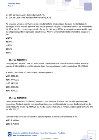 Prof. Guilherme Neves
Aula 00
Estatística para Receita Federal (Auditor Fiscal)
www.estrategiaconcursos.com.br
55
148
a.) 40% de C em papéis de Renda Fixa (R.F.);
b.) 60% de C em Letra de Crédito Imobiliário (L.C.I.).
Ao longo de um ano, nenhum novo depósito foi feito em qualquer das duas modalidades de
aplicação. Nesse mesmo período, não houve qualquer resgate. Se as taxas efetivas de rendimento
da R.F. e da L.C.I., no período referido, foram de 15% a.a. e 10% a.a., respectivamente, então essa
estratégia conjunta de aplicação possibilitou a Alberto uma rentabilidade total sobre o capital C
de:
a) 25%;
b) 19%;
c) 15%;
d) 12%;
e) 5%.
(FGV 2018/TJ-SC)
Uma pequena empresa tem 10 funcionários. A média salarial dos 6 funcionários com menores
salários é R$ 2600,00 e a média salarial dos 4 funcionários com maiores salários é R$ 4200,00.
A média salarial dos 10 funcionários dessa empresa é:
a) R$ 3480,00;
b) R$ 3440,00;
c) R$ 3400,00;
d) R$ 3360,00;
e) R$ 3240,00.
(FGV 2014/BNB)
Levantamento estatístico de uma empresa constatou que 70% dos funcionários eram do sexo
masculino. Ainda de acordo com esse levantamento, a média salarial mensal dos funcionários do
sexo masculino era de R$ 3.000,00 e a média salarial mensal dos funcionários do sexo feminino era
de R$ 4.500,00.
Considerando todos os funcionários dessa empresa, a média salarial mensal é de:
a) R$ 3.950,00
b) R$ 3.750,00
Guilherme Neves
Aula 00
Estatística p/ ISS-Uberlândia (Auditor Fiscal) Com Videoaulas - Pós-Edital
www.estrategiaconcursos.com.br
0
00000000000 - DEMO
 