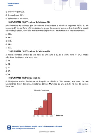 Prof. Guilherme Neves
Aula 00
Estatística para Receita Federal (Auditor Fiscal)
www.estrategiaconcursos.com.br
57
148
c) Reprovado por 0,03.
d) Aprovado por 0,03.
e) Nenhuma das anteriores.
(FUNDATEC 2016/Prefeitura de Soledade-RS)
Um automóvel foi avaliado por uma revista especializada e obteve as seguintes notas: 80 em
consumo, 85 em conforto e 90 em design. Se a nota de consumo tem peso 9, a de conforto peso 8
e a de design peso 8, qual foi a média aritmética ponderada das notas dadas a esse automóvel?
a) 83,2.
b) 83,5.
c) 84,0.
d) 84,8.
e) 85,3.
(FUNDATEC 2016/Prefeitura de Soledade-RS)
A média aritmética simples de seis notas de um aluno é 80. Se a sétima nota for 94, a média
aritmética simples das sete notas será:
a) 82.
b) 84.
c) 85.
d) 87.
e) 89.
(FUNDATEC 2012/CM de Imbé-RS)
O histograma abaixo demonstra as frequências absolutas dos salários, em reais, de 100
funcionários de um determinado setor da Câmara Municipal de uma cidade, no mês de outubro
deste ano.
Guilherme Neves
Aula 00
Estatística p/ ISS-Uberlândia (Auditor Fiscal) Com Videoaulas - Pós-Edital
www.estrategiaconcursos.com.br
0
00000000000 - DEMO
 