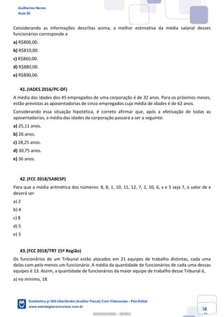 Prof. Guilherme Neves
Aula 00
Estatística para Receita Federal (Auditor Fiscal)
www.estrategiaconcursos.com.br
58
148
Considerando as informações descritas acima, a melhor estimativa da média salarial desses
funcionários corresponde a
a) R$800,00.
b) R$810,00.
c) R$860,00.
d) R$880,00.
e) R$890,00.
(IADES 2016/PC-DF)
A média das idades dos 45 empregados de uma corporação é de 32 anos. Para os próximos meses,
estão previstas as aposentadorias de cinco empregados cuja média de idades é de 62 anos.
Considerando essa situação hipotética, é correto afirmar que, após a efetivação de todas as
aposentadorias, a média das idades da corporação passará a ser a seguinte:
a) 25,11 anos.
b) 26 anos.
c) 28,25 anos.
d) 30,75 anos.
e) 36 anos.
(FCC 2018/SABESP)
Para que a média aritmética dos números: 8, 8, 1, 10, 11, 12, 7, 2, 10, 6, x e 5 seja 7, o valor de x
deverá ser
a) 2
b) 4
c) 8
d) 5
e) 3
(FCC 2018/TRT 15ª Região)
Os funcionários de um Tribunal estão alocados em 21 equipes de trabalho distintas, cada uma
delas com pelo menos um funcionário. A média da quantidade de funcionários de cada uma dessas
equipes é 13. Assim, a quantidade de funcionários da maior equipe de trabalho desse Tribunal é,
a) no mínimo, 18.
Guilherme Neves
Aula 00
Estatística p/ ISS-Uberlândia (Auditor Fiscal) Com Videoaulas - Pós-Edital
www.estrategiaconcursos.com.br
0
00000000000 - DEMO
 