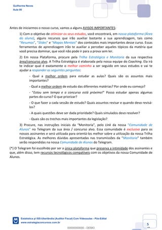 Prof. Guilherme Neves
Aula 00
Estatística para Receita Federal (Auditor Fiscal)
www.estrategiaconcursos.com.br
5
148
Antes de iniciarmos o nosso curso, vamos a alguns AVISOS IMPORTANTES:
1) Com o objetivo de otimizar os seus estudos, você encontrará, em nossa plataforma (Área
do aluno), alguns recursos que irão auxiliar bastante a sua aprendizagem, tais como
“Resumos”, “Slides” e “Mapas Mentais” dos conteúdos mais importantes desse curso. Essas
ferramentas de aprendizagem irão te auxiliar a perceber aqueles tópicos da matéria que
você precisa dominar, que você não pode ir para a prova sem ler.
2) Em nossa Plataforma, procure pela Trilha Estratégica e Monitoria da sua respectiva
área/concurso alvo. A Trilha Estratégica é elaborada pela nossa equipe do Coaching. Ela irá
te indicar qual é exatamente o melhor caminho a ser seguido em seus estudos e vai te
ajudar a responder as seguintes perguntas:
- Qual a melhor ordem para estudar as aulas? Quais são os assuntos mais
importantes?
- Qual a melhor ordem de estudo das diferentes matérias? Por onde eu começo?
- “Estou sem tempo e o concurso está próximo!” Posso estudar apenas algumas
partes do curso? O que priorizar?
- O que fazer a cada sessão de estudo? Quais assuntos revisar e quando devo revisá-
los?
- A quais questões deve ser dada prioridade? Quais simulados devo resolver?
- Quais são os trechos mais importantes da legislação?
3) Procure, nas instruções iniciais da “Monitoria”, pelo Link da nossa “Comunidade de
Alunos” no Telegram da sua área / concurso alvo. Essa comunidade é exclusiva para os
nossos assinantes e será utilizada para orientá-los melhor sobre a utilização da nossa Trilha
Estratégica. As melhores dúvidas apresentadas nas transmissões da “Monitoria” também
serão respondidas na nossa Comunidade de Alunos do Telegram.
(*) O Telegram foi escolhido por ser a única plataforma que preserva a intimidade dos assinantes e
que, além disso, tem recursos tecnológicos compatíveis com os objetivos da nossa Comunidade de
Alunos.
Guilherme Neves
Aula 00
Estatística p/ ISS-Uberlândia (Auditor Fiscal) Com Videoaulas - Pós-Edital
www.estrategiaconcursos.com.br
0
00000000000 - DEMO
 