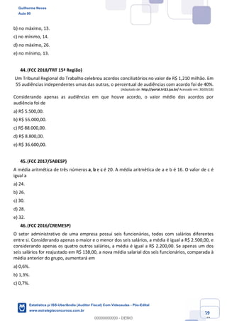 Prof. Guilherme Neves
Aula 00
Estatística para Receita Federal (Auditor Fiscal)
www.estrategiaconcursos.com.br
59
148
b) no máximo, 13.
c) no mínimo, 14.
d) no máximo, 26.
e) no mínimo, 13.
(FCC 2018/TRT 15ª Região)
Um Tribunal Regional do Trabalho celebrou acordos conciliatórios no valor de R$ 1,210 milhão. Em
55 audiências independentes umas das outras, o percentual de audiências com acordo foi de 40%.
(Adaptado de: http://portal.trt15.jus.br/ Acessado em: 30/03/18)
Considerando apenas as audiências em que houve acordo, o valor médio dos acordos por
audiência foi de
a) R$ 5.500,00.
b) R$ 55.000,00.
c) R$ 88.000,00.
d) R$ 8.800,00.
e) R$ 36.600,00.
(FCC 2017/SABESP)
A média aritmética de três números a, b e c é 20. A média aritmética de a e b é 16. O valor de c é
igual a
a) 24.
b) 26.
c) 30.
d) 28.
e) 32.
(FCC 2016/CREMESP)
O setor administrativo de uma empresa possui seis funcionários, todos com salários diferentes
entre si. Considerando apenas o maior e o menor dos seis salários, a média é igual a R$ 2.500,00, e
considerando apenas os quatro outros salários, a média é igual a R$ 2.200,00. Se apenas um dos
seis salários for reajustado em R$ 138,00, a nova média salarial dos seis funcionários, comparada à
média anterior do grupo, aumentará em
a) 0,6%.
b) 1,3%.
c) 0,7%.
Guilherme Neves
Aula 00
Estatística p/ ISS-Uberlândia (Auditor Fiscal) Com Videoaulas - Pós-Edital
www.estrategiaconcursos.com.br
0
00000000000 - DEMO
 