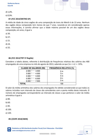Prof. Guilherme Neves
Aula 00
Estatística para Receita Federal (Auditor Fiscal)
www.estrategiaconcursos.com.br
60
148
d) 1,0%.
e) 0,9%.
(FCC 2014/METRO-SP)
A média de idade de cinco vagões de uma composição de trens do Metrô é de 13 anos. Nenhum
dos vagões dessa composição tem menos do que 7 anos. Levando-se em consideração apenas
essas informações, é correto afirmar que a idade máxima possível de um dos vagões dessa
composição, em anos, é igual a
a) 30.
b) 37.
c) 15.
d) 24.
e) 32.
(FCC 2013/TRT 5ª Região)
Considere a tabela abaixo, referente à distribuição de frequências relativas dos salários dos 400
empregados de uma empresa no mês de agosto de 2013, sabendo-se que ( 𝑚 + 𝑛) = 10%.
O valor da média aritmética dos salários dos empregados foi obtido considerando-se que todos os
valores incluídos num intervalo de classe são coincidentes com o ponto médio deste intervalo. O
número de empregados correspondente ao intervalo de classe a que pertence o valor da média
aritmética é igual a
a) 80.
b) 60.
c) 40.
d) 100.
e) 120.
(CESPE 2018/ABIN)
Guilherme Neves
Aula 00
Estatística p/ ISS-Uberlândia (Auditor Fiscal) Com Videoaulas - Pós-Edital
www.estrategiaconcursos.com.br
0
00000000000 - DEMO
 