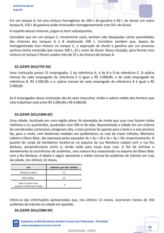 Prof. Guilherme Neves
Aula 00
Estatística para Receita Federal (Auditor Fiscal)
www.estrategiaconcursos.com.br
62
148
Em um tanque A, há uma mistura homogênea de 240 L de gasolina e 60 L de álcool; em outro
tanque B, 150 L de gasolina estão misturados homogeneamente com 50 L de álcool.
A respeito dessas misturas, julgue os itens subsequentes.
Considere que em um tanque C, inicialmente vazio, tenham sido despejadas certas quantidades
das misturas dos tanques A e B totalizando 100 L. Considere também que, depois de
homogeneizada essa mistura no tanque C, a separação de álcool e gasolina por um processo
químico tenha mostrado que nesses 100 L, 22 L eram de álcool. Nessa situação, para formar essa
mistura no tanque C foram usados mais de 55 L da mistura do tanque A.
(CESPE 2012/TCE-RS)
Uma instituição possui 15 empregados: 2 da referência A, 4 da B e 9 da referência C. O salário
mensal de cada empregado da referência C é igual a R$ 2.000,00; o de cada empregado da
referência B, R$ 3.500,00; e o salário mensal de cada empregado da referência A é igual a R$
5.000,00.
Se 6 empregados dessa instituição são do sexo masculino, então o salário médio dos homens que
nela trabalham está entre R$ 2.000,00 e R$ 4.000,00.
(CESPE 2011/CBM-DF)
Uma cidade, localizada em uma região plana, foi planejada de modo que suas ruas fossem todas
retilíneas e os quarteirões, quadrados com 500 m de lado. Representada a cidade em um sistema
de coordenadas cartesianas ortogonais xOy, o eixo positivo Ox aponta para o leste e o eixo positivo
Oy, para o norte, com distâncias medidas em quilômetros; as ruas de maior trânsito, Monteiro
Lobato e Olavo Bilac, são expressas pelas equações 3x + 4y = 10 e 3x + 4y = 30, respectivamente. O
quartel do corpo de bombeiros localiza-se na esquina da rua Monteiro Lobato com a rua Rui
Barbosa, perpendiculares entre si, tendo saída para essas duas ruas. A fim de otimizar o
atendimento às ocorrências de acidentes, uma viatura fica estacionada na esquina da Olavo Bilac
com a Rui Barbosa. A tabela a seguir apresenta a média mensal de acidentes de trânsito em ruas
da cidade, nos últimos 12 meses.
Infere-se das informações apresentadas que, nos últimos 12 meses, ocorreram menos de 350
acidentes de trânsito na cidade em questão.
(CESPE 2011/CBM-DF)
Guilherme Neves
Aula 00
Estatística p/ ISS-Uberlândia (Auditor Fiscal) Com Videoaulas - Pós-Edital
www.estrategiaconcursos.com.br
0
00000000000 - DEMO
 