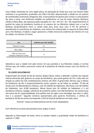 Prof. Guilherme Neves
Aula 00
Estatística para Receita Federal (Auditor Fiscal)
www.estrategiaconcursos.com.br
63
148
Uma cidade, localizada em uma região plana, foi planejada de modo que suas ruas fossem todas
retilíneas e os quarteirões, quadrados com 500 m de lado. Representada a cidade em um sistema
de coordenadas cartesianas ortogonais xOy, o eixo positivo Ox aponta para o leste e o eixo positivo
Oy, para o norte, com distâncias medidas em quilômetros; as ruas de maior trânsito, Monteiro
Lobato e Olavo Bilac, são expressas pelas equações 3x + 4y = 10 e 3x + 4y = 30, respectivamente. O
quartel do corpo de bombeiros localiza-se na esquina da rua Monteiro Lobato com a rua Rui
Barbosa, perpendiculares entre si, tendo saída para essas duas ruas. A fim de otimizar o
atendimento às ocorrências de acidentes, uma viatura fica estacionada na esquina da Olavo Bilac
com a Rui Barbosa. A tabela a seguir apresenta a média mensal de acidentes de trânsito em ruas
da cidade, nos últimos 12 meses.
Sabendo-se que a cidade tem pelo menos 10 ruas paralelas à rua Monteiro Lobato, é correto
afirmar que, em média, ocorreram menos de 4 acidentes de trânsito nessas ruas nos últimos 12
meses.
(CESPE 2011/CBM-DF)
O governador do estado do Rio de Janeiro, Sérgio Cabral, voltou a defender a política de reajuste
salarial oferecida pelo governo ao corpo de bombeiros, que prevê ganhos de 1% a cada mês em
relação ao salário do mês imediatamente anterior até 2014. O governador afirmou que o efetivo
de bombeiros do Rio é proporcionalmente muito superior ao de todos os estados. “O Rio de
Janeiro tem 16.500 bombeiros militares, com 16 milhões de habitantes. São Paulo, com 40 milhões
de habitantes, tem 8.500 bombeiros. Minas Gerais tem 20 milhões de habitantes e 5 mil
bombeiros militares. Sergipe, referência de excelente salário, tem 630 bombeiros. De maneira que
nós temos de ter responsabilidade. Esta política tem de seguir uma estratégia, que não é a ideal,
mas é a possível.” Segundo números apresentados pelo governo fluminense, o efetivo de
bombeiros do Rio de Janeiro corresponde a 25% do total de bombeiros em todo o país.
Internet: <www.correiobraziliense.com.br> (com adaptações).
Com referência ao texto apresentado acima, julgue os itens:
Segundo as informações do texto, entre os estados citados a quantidade média de bombeiros é
superior a 7.600.
Guilherme Neves
Aula 00
Estatística p/ ISS-Uberlândia (Auditor Fiscal) Com Videoaulas - Pós-Edital
www.estrategiaconcursos.com.br
0
00000000000 - DEMO
 