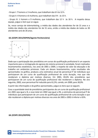 Prof. Guilherme Neves
Aula 00
Estatística para Receita Federal (Auditor Fiscal)
www.estrategiaconcursos.com.br
67
148
- Grupo I: 7 homens e 3 mulheres, que trabalham das 6 h às 12 h.  
- Grupo II: 4 homens e 6 mulheres, que trabalham das 9 h  às 15 h.  
- Grupo III: 1 homem e 9 mulheres, que trabalham das 12 h  às 18 h.  A respeito dessa
equipe, julgue o item que se segue.  
Se, nesse serviço de telemarketing, a média das idades das atendentes for de 21 anos e a
média das idades dos atendentes for de 31 anos, então a média das idades de todos os 30
atendentes será de 26 anos.
(CESPE 2015/DEPEN/Agente Penitenciário)
Dado que a participação dos presidiários em cursos de qualificação profissional é um aspecto
importante para a reintegração do egresso do sistema prisional à sociedade, foram realizados
levantamentos estatísticos, nos anos de 2001 a 2009, a respeito do valor da educação e do
trabalho em ambientes prisionais. Cada um desses levantamentos, cujos resultados são
apresentados no gráfico, produziu uma estimativa anual do percentual P de indivíduos que
participaram de um curso de qualificação profissional de curta duração, mas que não
receberam o diploma por motivos diversos. Em 2001, 69,4% dos presidiários que
participaram de um curso de qualificação profissional não receberam o diploma. No ano
seguinte, 2002, esse percentual foi reduzido para 61,5%, caindo, em 2009, para 30,9%.
A partir das informações e do gráfico apresentados, julgue os itens que se seguem.
Caso a quantidade total de presidiários participantes de um curso de qualificação profissional
em 2001 seja igual a N, e esse total em 2002 seja igual a 2N, a estimativa do percentual P de
indivíduos que participaram de um curso de qualificação profissional de curta duração e que
não receberam o diploma por motivos diversos nos anos de 2001 e 2002 é inferior a 65%.
(CESPE 2015/DEPEN)
Guilherme Neves
Aula 00
Estatística p/ ISS-Uberlândia (Auditor Fiscal) Com Videoaulas - Pós-Edital
www.estrategiaconcursos.com.br
0
00000000000 - DEMO
 