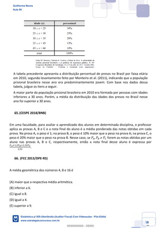 Prof. Guilherme Neves
Aula 00
Estatística para Receita Federal (Auditor Fiscal)
www.estrategiaconcursos.com.br
68
148
A tabela precedente apresenta a distribuição percentual de presos no Brasil por faixa etária
em 2010, segundo levantamento feito por Monteiro et al. (2011), indicando que a população
prisional brasileira nesse ano era predominantemente jovem. Com base nos dados dessa
tabela, julgue os itens a seguir.
A maior parte da população prisional brasileira em 2010 era formada por pessoas com idades
inferiores a 30 anos. Porém, a média da distribuição das idades dos presos no Brasil nesse
ano foi superior a 30 anos.
(CESPE 2018/BNB)
Em uma faculdade, para avaliar o aprendizado dos alunos em determinada disciplina, o professor
aplica as provas A, B e C e a nota final do aluno é a média ponderada das notas obtidas em cada
prova. Na prova A, o peso é 1; na prova B, o peso é 10% maior que o peso na prova A; na prova C, o
peso é 20% maior que o peso na prova B. Nesse caso, se 𝑃–, 𝑃—	𝑒	𝑃˜ forem as notas obtidas por um
aluno nas provas A, B e C, respectivamente, então a nota final desse aluno é expressa por
™š‹,,.™›‹,,*.™œ
*,".
.
(FCC 2013/DPE-RS)
A média geométrica dos números 4, 8 e 16 é
(A) maior que a respectiva média aritmética.
(B) inferior a 6.
(C) igual a 8.
(D) igual a 4.
(E) superior a 9.
Guilherme Neves
Aula 00
Estatística p/ ISS-Uberlândia (Auditor Fiscal) Com Videoaulas - Pós-Edital
www.estrategiaconcursos.com.br
0
00000000000 - DEMO
 