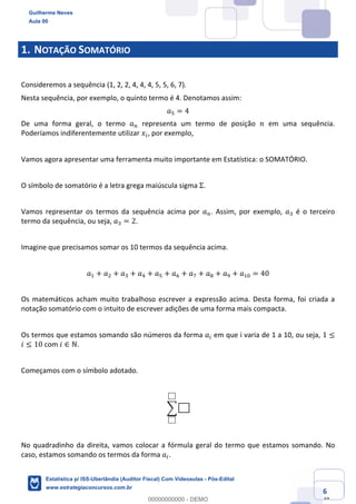 Prof. Guilherme Neves
Aula 00
Estatística para Receita Federal (Auditor Fiscal)
www.estrategiaconcursos.com.br
6
148
1. NOTAÇÃO SOMATÓRIO
Consideremos a sequência (1, 2, 2, 4, 4, 4, 5, 5, 6, 7).
Nesta sequência, por exemplo, o quinto termo é 4. Denotamos assim:
𝑎" = 4
De uma forma geral, o termo 𝑎% representa um termo de posição 𝑛 em uma sequência.
Poderíamos indiferentemente utilizar 𝑥(, por exemplo,
Vamos agora apresentar uma ferramenta muito importante em Estatística: o SOMATÓRIO.
O símbolo de somatório é a letra grega maiúscula sigma Σ.
Vamos representar os termos da sequência acima por 𝑎%. Assim, por exemplo, 𝑎* é o terceiro
termo da sequência, ou seja, 𝑎* = 2.
Imagine que precisamos somar os 10 termos da sequência acima.
𝑎, + 𝑎. + 𝑎* + 𝑎/ + 𝑎" + 𝑎0 + 𝑎1 + 𝑎2 + 𝑎3 + 𝑎,4 = 40
Os matemáticos acham muito trabalhoso escrever a expressão acima. Desta forma, foi criada a
notação somatório com o intuito de escrever adições de uma forma mais compacta.
Os termos que estamos somando são números da forma 𝑎( em que i varia de 1 a 10, ou seja, 1 ≤
𝑖 ≤ 10 com 𝑖 ∈ ℕ.
Começamos com o símbolo adotado.
;
No quadradinho da direita, vamos colocar a fórmula geral do termo que estamos somando. No
caso, estamos somando os termos da forma 𝑎(.
Guilherme Neves
Aula 00
Estatística p/ ISS-Uberlândia (Auditor Fiscal) Com Videoaulas - Pós-Edital
www.estrategiaconcursos.com.br
0
00000000000 - DEMO
 