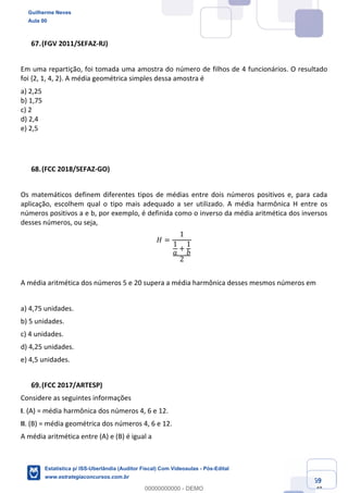Prof. Guilherme Neves
Aula 00
Estatística para Receita Federal (Auditor Fiscal)
www.estrategiaconcursos.com.br
69
148
(FGV 2011/SEFAZ-RJ)
Em uma repartição, foi tomada uma amostra do número de filhos de 4 funcionários. O resultado
foi {2, 1, 4, 2}. A média geométrica simples dessa amostra é
a) 2,25
b) 1,75
c) 2
d) 2,4
e) 2,5
(FCC 2018/SEFAZ-GO)
Os matemáticos definem diferentes tipos de médias entre dois números positivos e, para cada
aplicação, escolhem qual o tipo mais adequado a ser utilizado. A média harmônica H entre os
números positivos a e b, por exemplo, é definida como o inverso da média aritmética dos inversos
desses números, ou seja,
𝐻 =
1
1
𝑎
+
1
𝑏
2
A média aritmética dos números 5 e 20 supera a média harmônica desses mesmos números em
a) 4,75 unidades.
b) 5 unidades.
c) 4 unidades.
d) 4,25 unidades.
e) 4,5 unidades.
(FCC 2017/ARTESP)
Considere as seguintes informações
I. (A) = média harmônica dos números 4, 6 e 12.
II. (B) = média geométrica dos números 4, 6 e 12.
A média aritmética entre (A) e (B) é igual a
Guilherme Neves
Aula 00
Estatística p/ ISS-Uberlândia (Auditor Fiscal) Com Videoaulas - Pós-Edital
www.estrategiaconcursos.com.br
0
00000000000 - DEMO
 