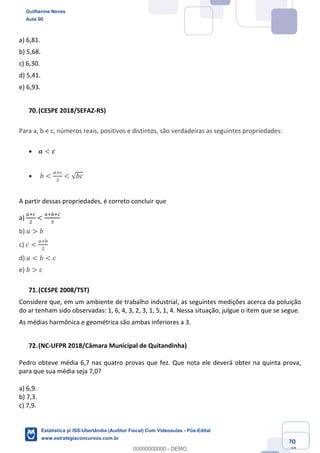 Prof. Guilherme Neves
Aula 00
Estatística para Receita Federal (Auditor Fiscal)
www.estrategiaconcursos.com.br
70
148
a) 6,81.
b) 5,68.
c) 6,30.
d) 5,41.
e) 6,93.
(CESPE 2018/SEFAZ-RS)
Para a, b e c, números reais, positivos e distintos, são verdadeiras as seguintes propriedades:
• 𝒂 < 𝒄
• 𝑏 <
e‹g
.
< √𝑏𝑐
A partir dessas propriedades, é correto concluir que
a)
e‹g
.
<
e‹ ‹g
*
	
b) 𝑎 > 𝑏
c) 𝑐 <
e‹
.
d) 𝑎 < 𝑏 < 𝑐
e) 𝑏 > 𝑐
(CESPE 2008/TST)
Considere que, em um ambiente de trabalho industrial, as seguintes medições acerca da poluição
do ar tenham sido observadas: 1, 6, 4, 3, 2, 3, 1, 5, 1, 4. Nessa situação, julgue o item que se segue.
As médias harmônica e geométrica são ambas inferiores a 3.
(NC-UFPR 2018/Câmara Municipal de Quitandinha)
Pedro obteve média 6,7 nas quatro provas que fez. Que nota ele deverá obter na quinta prova,
para que sua média seja 7,0?
a) 6,9.
b) 7,3.
c) 7,9.
Guilherme Neves
Aula 00
Estatística p/ ISS-Uberlândia (Auditor Fiscal) Com Videoaulas - Pós-Edital
www.estrategiaconcursos.com.br
0
00000000000 - DEMO
 