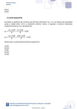 Prof. Guilherme Neves
Aula 00
Estatística para Receita Federal (Auditor Fiscal)
www.estrategiaconcursos.com.br
71
148
d) 8,2.
e) 8,8.
(UFPR 2018/UFPR)
Considere a sequência de números cujo primeiro elemento é 𝒙 𝟏 = 𝟏 e os demais são calculados
como a média entre 1/3 e o elemento anterior. Assim, o segundo e terceiro elementos,
respectivamente 𝒙 𝟐 e 𝒙 𝟑, são dados por
𝒙 𝟐 =
𝒙 𝟏 + 𝟏/𝟑
𝟐
=
𝟏 + 𝟏/𝟑
𝟐
= 𝟐/𝟑,
𝒙 𝟑 =
𝒙 𝟐 + 𝟏/𝟑
𝟐
=
𝟐/𝟑 + 𝟏/𝟑	
𝟐
= 𝟏/𝟐	.
Sendo assim, o quinto elemento dessa sequência é:
a) 3/2.
b) 5/6.
c) 4/5.
d) 3/4.
e) 3/8.
Guilherme Neves
Aula 00
Estatística p/ ISS-Uberlândia (Auditor Fiscal) Com Videoaulas - Pós-Edital
www.estrategiaconcursos.com.br
0
00000000000 - DEMO
 