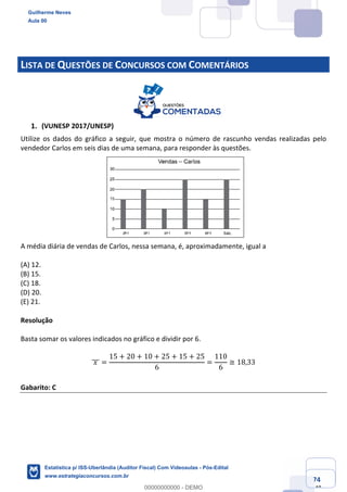 Prof. Guilherme Neves
Aula 00
Estatística para Receita Federal (Auditor Fiscal)
www.estrategiaconcursos.com.br
74
148
LISTA DE QUESTÕES DE CONCURSOS COM COMENTÁRIOS
(VUNESP 2017/UNESP)
Utilize os dados do gráfico a seguir, que mostra o número de rascunho vendas realizadas pelo
vendedor Carlos em seis dias de uma semana, para responder às questões.
A média diária de vendas de Carlos, nessa semana, é, aproximadamente, igual a
(A) 12.
(B) 15.
(C) 18.
(D) 20.
(E) 21.
Resolução
Basta somar os valores indicados no gráfico e dividir por 6.
	𝑥	]]] =
15 + 20 + 10 + 25 + 15 + 25
6
=
110
6
≅ 18,33
Gabarito: C
Guilherme Neves
Aula 00
Estatística p/ ISS-Uberlândia (Auditor Fiscal) Com Videoaulas - Pós-Edital
www.estrategiaconcursos.com.br
0
00000000000 - DEMO
 