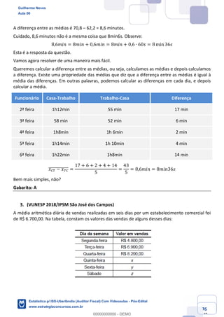 Prof. Guilherme Neves
Aula 00
Estatística para Receita Federal (Auditor Fiscal)
www.estrategiaconcursos.com.br
76
148
A diferença entre as médias é 70,8 – 62,2 = 8,6 minutos.
Cuidado, 8,6 minutos não é a mesma coisa que 8min6s. Observe:
8,6𝑚𝑖𝑛 = 8𝑚𝑖𝑛 + 0,6𝑚𝑖𝑛 = 8𝑚𝑖𝑛 + 0,6 ∙ 60𝑠 = 8 min 36𝑠
Esta é a resposta da questão.
Vamos agora resolver de uma maneira mais fácil.
Queremos calcular a diferença entre as médias, ou seja, calculamos as médias e depois calculamos
a diferença. Existe uma propriedade das médias que diz que a diferença entre as médias é igual à
média das diferenças. Em outras palavras, podemos calcular as diferenças em cada dia, e depois
calcular a média.
Funcionário Casa-Trabalho Trabalho-Casa Diferença
2ª feira 1h12min 55 min 17 min
3ª feira 58 min 52 min 6 min
4ª feira 1h8min 1h 6min 2 min
5ª feira 1h14min 1h 10min 4 min
6ª feira 1h22min 1h8min 14 min
𝑥˜¥ − 𝑥¥˜]]]]]]]]]]]]] =
17 + 6 + 2 + 4 + 14
5
=
43
5
= 8,6𝑚𝑖𝑛 = 8𝑚𝑖𝑛36𝑠
Bem mais simples, não?
Gabarito: A
(VUNESP 2018/IPSM São José dos Campos)
A média aritmética diária de vendas realizadas em seis dias por um estabelecimento comercial foi
de R$ 6.700,00. Na tabela, constam os valores das vendas de alguns desses dias:
Guilherme Neves
Aula 00
Estatística p/ ISS-Uberlândia (Auditor Fiscal) Com Videoaulas - Pós-Edital
www.estrategiaconcursos.com.br
0
00000000000 - DEMO
 