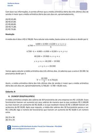 Prof. Guilherme Neves
Aula 00
Estatística para Receita Federal (Auditor Fiscal)
www.estrategiaconcursos.com.br
77
148
Com base nas informações, é correto afirmar que a média aritmética diária dos três últimos dias de
vendas é maior que a média aritmética diária dos seis dias em, aproximadamente,
(A) R$ 65,00.
(B) R$ 67,00.
(C) R$ 69,00.
(D) R$ 71,00.
(E) R$ 73,00.
Resolução
A média dos 6 dias é R$ 6.700,00. Para calcular esta média, basta somar os 6 valores e dividir por 6.
6.700 =
4.800 + 6.900 + 8.200 + 𝑥 + 𝑦 + 𝑧
6
6.700 ∙ 6 = 4.800 + 6.900 + 8.200 + 𝑥 + 𝑦 + 𝑧
40.200 = 19.900 + 𝑥 + 𝑦 + 𝑧
𝑥 + 𝑦 + 𝑧 = 40.200 − 19.900
𝑥 + 𝑦 + 𝑧 = 20.300
Vamos agora calcular a média aritmética dos três últimos dias. Já sabemos que a soma é 20.300. Só
precisamos dividir por 3.
	𝑥	]]] =
20.300
3
≅ 6.766,66
Assim, a média aritmética diária dos três últimos dias de vendas é maior que a média aritmética
diária dos seis dias em, aproximadamente, 6.766,66 – 6.700 = 66,66 reais.
Gabarito: B
(VUNESP 2018/PAULIPREV)
A média aritmética simples dos salários de 30 funcionários de uma empresa era R$ 1.610,00. Esses
funcionários tiveram um aumento em seus salários de maneira que os que recebiam R$ 1.500,00
ou mais tiveram um acréscimo de R$ 20,00, e os que recebiam menos de R$ 1.500,00 tiveram um
acréscimo de R$ 50,00. Após esse reajuste, a média dos salários dos 30 funcionários passou a ser
R$ 1.641,00; logo o número de funcionários que tiveram um aumento de R$ 50,00 é um número
entre
(A) 25 e 30.
(B) 19 e 24.
Guilherme Neves
Aula 00
Estatística p/ ISS-Uberlândia (Auditor Fiscal) Com Videoaulas - Pós-Edital
www.estrategiaconcursos.com.br
0
00000000000 - DEMO
 