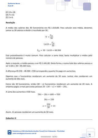 Prof. Guilherme Neves
Aula 00
Estatística para Receita Federal (Auditor Fiscal)
www.estrategiaconcursos.com.br
78
148
(C) 13 e 18.
(D) 7 e 12.
(E) 1 e 6.
Resolução
A média dos salários dos 30 funcionários era R$ 1.610,00. Para calcular esta média, devemos
somar os 30 salários e dividir o resultado por 30.
	𝑥	]]] =
𝑆*4
30
1.610 =
𝑆*4
30
𝑆*4 = 30 ∙ 1.610 = 48.300
Este procedimento é muito comum. Para calcular a soma total, basta multiplicar a média pelo
número de pessoas.
Após o reajuste, a média passou a ser R$ 1.641,00. Desta forma, a soma total dos salários passou a
ser 1.641 x 30 = 49.230 reais.
A diferença 49.230 – 48.300 = 930 corresponde o quanto foi pago em aumentos.
Digamos que x funcionários receberam um aumento de 50 reais. Juntos, eles receberam um
aumento de 50x reais.
Como são 30 funcionários, então (30 – x) funcionários receberam um aumento de 20 reais. A
empresa pagou a mais para estas pessoas 20 ∙ (30 − 𝑥) = 600 − 20𝑥.
A soma dos aumentos é 930 reais.
50𝑥 − 20𝑥 + 600 = 930
30𝑥 = 330
𝑥 =
330
30
= 11
Assim, 11 pessoas receberam um aumento de 50 reais.
Gabarito: D
Guilherme Neves
Aula 00
Estatística p/ ISS-Uberlândia (Auditor Fiscal) Com Videoaulas - Pós-Edital
www.estrategiaconcursos.com.br
0
00000000000 - DEMO
 