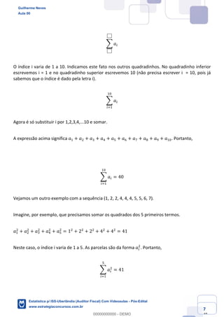 Prof. Guilherme Neves
Aula 00
Estatística para Receita Federal (Auditor Fiscal)
www.estrategiaconcursos.com.br
7
148
; 𝑎(
O índice i varia de 1 a 10. Indicamos este fato nos outros quadradinhos. No quadradinho inferior
escrevemos i = 1 e no quadradinho superior escrevemos 10 (não precisa escrever i = 10, pois já
sabemos que o índice é dado pela letra i).
; 𝑎(
,4
(<,
Agora é só substituir i por 1,2,3,4,...10 e somar.
A expressão acima significa 𝑎, + 𝑎. + 𝑎* + 𝑎/ + 𝑎" + 𝑎0 + 𝑎1 + 𝑎2 + 𝑎3 + 𝑎,4. Portanto,
; 𝑎(
,4
(<,
= 40
Vejamos um outro exemplo com a sequência (1, 2, 2, 4, 4, 4, 5, 5, 6, 7).
Imagine, por exemplo, que precisamos somar os quadrados dos 5 primeiros termos.
𝑎,
.
+ 𝑎.
.
+ 𝑎*
.
+ 𝑎/
.
+ 𝑎"
.
= 1.
+ 2.
+ 2.
+ 4.
+ 4.
= 41
Neste caso, o índice i varia de 1 a 5. As parcelas são da forma 𝑎(
.
. Portanto,
; 𝑎(
.
"
(<,
= 41
Guilherme Neves
Aula 00
Estatística p/ ISS-Uberlândia (Auditor Fiscal) Com Videoaulas - Pós-Edital
www.estrategiaconcursos.com.br
0
00000000000 - DEMO
 