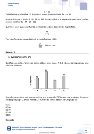 Prof. Guilherme Neves
Aula 00
Estatística para Receita Federal (Auditor Fiscal)
www.estrategiaconcursos.com.br
80
148
𝑥 = 12
Cada idade desconhecida é 12. A soma das idades desconhecidas é 3 x 12 = 36.
A soma de todas as idades é 10 x 22,5 = 225 (basta multiplicar a média pela quantidade total de
pessoas ou somar 80 + 84 + 25 + 36).
Queremos saber que percentual 36 corresponde ao total. Basta dividir 36 pelo total.
36
225
Para transformar em porcentagem é só multiplicar por 100%.
36
225
∙ 100% = 16%
Gabarito: C
(VUNESP 2018/PM-SP)
O gráfico apresenta o número de pontos obtidos pelos grupos A, B, C e D, que participaram de uma
atividade recreativa.
Sabendo que o número de pontos obtidos pelo grupo A foi 30% maior que o número de pontos
obtidos pelo grupo C, então, na média, o número de pontos obtidos por um grupo foi
(A) 55.
(B) 60.
(C) 70.
(D) 65.
(E) 50.
Resolução
Guilherme Neves
Aula 00
Estatística p/ ISS-Uberlândia (Auditor Fiscal) Com Videoaulas - Pós-Edital
www.estrategiaconcursos.com.br
0
00000000000 - DEMO
 