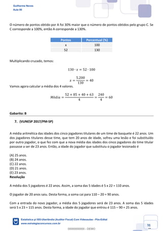 Prof. Guilherme Neves
Aula 00
Estatística para Receita Federal (Auditor Fiscal)
www.estrategiaconcursos.com.br
81
148
O número de pontos obtido por A foi 30% maior que o número de pontos obtidos pelo grupo C. Se
C corresponde a 100%, então A corresponde a 130%.
Pontos Percentual (%)
x 100
52 130
Multiplicando cruzado, temos:
130 ∙ 𝑥 = 52 ∙ 100
𝑥 =
5.200
130
= 40
Vamos agora calcular a média dos 4 valores.
𝑀é𝑑𝑖𝑎 =
52 + 85 + 40 + 63
4
=
240
4
= 60
Gabarito: B
(VUNESP 2017/PM-SP)
A média aritmética das idades dos cinco jogadores titulares de um time de basquete é 22 anos. Um
dos jogadores titulares desse time, que tem 20 anos de idade, sofreu uma lesão e foi substituído
por outro jogador, o que fez com que a nova média das idades dos cinco jogadores do time titular
passasse a ser de 23 anos. Então, a idade do jogador que substituiu o jogador lesionado é
(A) 25 anos.
(B) 24 anos.
(C) 22 anos.
(D) 21 anos.
(E) 23 anos.
Resolução
A média dos 5 jogadores é 22 anos. Assim, a soma das 5 idades é 5 x 22 = 110 anos.
O jogador de 20 anos saiu. Desta forma, a soma cai para 110 – 20 = 90 anos.
Com a entrada do novo jogador, a média dos 5 jogadores será de 23 anos. A soma das 5 idades
será 5 x 23 = 115 anos. Desta forma, a idade do jogador que entrou é 115 – 90 = 25 anos.
Guilherme Neves
Aula 00
Estatística p/ ISS-Uberlândia (Auditor Fiscal) Com Videoaulas - Pós-Edital
www.estrategiaconcursos.com.br
0
00000000000 - DEMO
 
