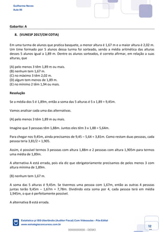 Prof. Guilherme Neves
Aula 00
Estatística para Receita Federal (Auditor Fiscal)
www.estrategiaconcursos.com.br
82
148
Gabarito: A
(VUNESP 2017/CM COTIA)
Em uma turma de alunos que pratica basquete, a menor altura é 1,67 m e a maior altura é 2,02 m.
Um time formado por 5 alunos dessa turma foi sorteado, sendo a média aritmética das alturas
desses 5 alunos igual a 1,89 m. Dentre os alunos sorteados, é correto afirmar, em relação a suas
alturas, que
(A) pelo menos 3 têm 1,89 m ou mais.
(B) nenhum tem 1,67 m.
(C) no máximo 3 têm 2,02 m.
(D) algum tem menos de 1,89 m.
(E) no mínimo 2 têm 1,94 ou mais.
Resolução
Se a média dos 5 é 1,89m, então a soma das 5 alturas é 5 x 1,89 = 9,45m.
Vamos analisar cada uma das alternativas.
(A) pelo menos 3 têm 1,89 m ou mais.
Imagine que 3 pessoas têm 1,88m. Juntos eles têm 3 x 1,88 = 5,64m.
Para chegar nos 9,45m, ainda precisamos de 9,45 – 5,64 = 3,81m. Como restam duas pessoas, cada
pessoa teria 3,81/2 = 1,905.
Assim, é possível termos 3 pessoas com altura 1,88m e 2 pessoas com altura 1,905m para termos
uma média de 1,89m.
A alternativa A está errada, pois ela diz que obrigatoriamente precisamos de pelos menos 3 com
altura mínima de 1,89m.
(B) nenhum tem 1,67 m.
A soma das 5 alturas é 9,45m. Se tivermos uma pessoa com 1,67m, então as outras 4 pessoas
juntas terão 9,45m – 1,67m = 7,78m. Dividindo esta soma por 4, cada pessoa terá em média
1,945m, o que é perfeitamente possível.
A alternativa B está errada.
Guilherme Neves
Aula 00
Estatística p/ ISS-Uberlândia (Auditor Fiscal) Com Videoaulas - Pós-Edital
www.estrategiaconcursos.com.br
0
00000000000 - DEMO
 