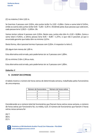Prof. Guilherme Neves
Aula 00
Estatística para Receita Federal (Auditor Fiscal)
www.estrategiaconcursos.com.br
83
148
(C) no máximo 3 têm 2,02 m.
Se tivermos 3 pessoas com 2,02m, eles juntos terão 3 x 2,02 = 6,06m. Como a soma total é 9,45m,
então os outros dois juntos terão 9,45 – 6,06 = 3,39 m. Dividindo pelas duas pessoas que sobraram,
cada pessoa teria 3,39/2 = 1,695m. Ok.
Vamos tentar colocar 4 pessoas com 2,02m. Neste caso, juntos eles têm 4 x 2,02 = 8,08m. Como a
soma total é 9,45m, a última pessoa teria 9,45 – 8,08 = 1,37m, o que não é possível, já que o
enunciado garante que todos têm no mínimo 1,67m.
Desta forma, não é possível termos 4 pessoas com 2,02m. A resposta é a letra C.
(D) algum tem menos de 1,89 m.
Esta alternativa está errada, pois poderíamos ter as 5 pessoas com 1,89m.
(E) no mínimo 2 têm 1,94 ou mais.
Esta alternativa está errada, pois poderíamos ter as 5 pessoas com 1,89m.
Gabarito: C
(VUNESP 2017/IPRESB)
A tabela mostra o número de horas extras de determinada semana, trabalhadas pelos funcionários
de uma empresa.
Considerando-se o número total de funcionários que fizeram horas extras nessa semana, o número
de horas extras por funcionário foi, na média, 4,25. O número de funcionários que fizeram 3 horas
extras nessa semana foi
(A) 7.
(B) 6.
(C) 5.
Guilherme Neves
Aula 00
Estatística p/ ISS-Uberlândia (Auditor Fiscal) Com Videoaulas - Pós-Edital
www.estrategiaconcursos.com.br
0
00000000000 - DEMO
 
