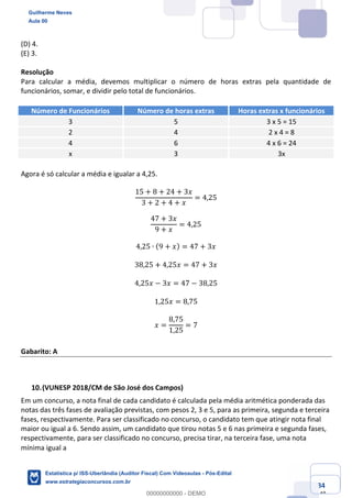 Prof. Guilherme Neves
Aula 00
Estatística para Receita Federal (Auditor Fiscal)
www.estrategiaconcursos.com.br
84
148
(D) 4.
(E) 3.
Resolução
Para calcular a média, devemos multiplicar o número de horas extras pela quantidade de
funcionários, somar, e dividir pelo total de funcionários.
Número de Funcionários Número de horas extras Horas extras x funcionários
3 5 3 x 5 = 15
2 4 2 x 4 = 8
4 6 4 x 6 = 24
x 3 3x
Agora é só calcular a média e igualar a 4,25.
15 + 8 + 24 + 3𝑥
3 + 2 + 4 + 𝑥
= 4,25	
47 + 3𝑥
9 + 𝑥
= 4,25
4,25 ∙ (9 + 𝑥) = 47 + 3𝑥
38,25 + 4,25𝑥 = 47 + 3𝑥
4,25𝑥 − 3𝑥 = 47 − 38,25
1,25𝑥 = 8,75
𝑥 =
8,75
1,25
= 7
Gabarito: A
(VUNESP 2018/CM de São José dos Campos)
Em um concurso, a nota final de cada candidato é calculada pela média aritmética ponderada das
notas das três fases de avaliação previstas, com pesos 2, 3 e 5, para as primeira, segunda e terceira
fases, respectivamente. Para ser classificado no concurso, o candidato tem que atingir nota final
maior ou igual a 6. Sendo assim, um candidato que tirou notas 5 e 6 nas primeira e segunda fases,
respectivamente, para ser classificado no concurso, precisa tirar, na terceira fase, uma nota
mínima igual a  
Guilherme Neves
Aula 00
Estatística p/ ISS-Uberlândia (Auditor Fiscal) Com Videoaulas - Pós-Edital
www.estrategiaconcursos.com.br
0
00000000000 - DEMO
 
