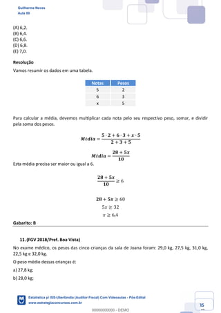 Prof. Guilherme Neves
Aula 00
Estatística para Receita Federal (Auditor Fiscal)
www.estrategiaconcursos.com.br
85
148
(A) 6,2.
(B) 6,4.
(C) 6,6.
(D) 6,8.
(E) 7,0.
Resolução  
Vamos resumir os dados em uma tabela.
Notas Pesos
5 2
6 3
x 5
Para calcular a média, devemos multiplicar cada nota pelo seu respectivo peso, somar, e dividir
pela soma dos pesos.
𝑴é𝒅𝒊𝒂 =
𝟓 ∙ 𝟐 + 𝟔 ∙ 𝟑 + 𝒙 ∙ 𝟓
𝟐 + 𝟑 + 𝟓
𝑴é𝒅𝒊𝒂 =
𝟐𝟖 + 𝟓𝒙
𝟏𝟎
Esta média precisa ser maior ou igual a 6.
𝟐𝟖 + 𝟓𝒙
𝟏𝟎
≥ 6
𝟐𝟖 + 𝟓𝒙 ≥ 60
5𝑥 ≥ 32
𝑥 ≥ 6,4
Gabarito: B
(FGV 2018/Pref. Boa Vista)
No exame médico, os pesos das cinco crianças da sala de Joana foram: 29,0 kg, 27,5 kg, 31,0 kg,
22,5 kg e 32,0 kg.
O peso médio dessas crianças é:
a) 27,8 kg;
b) 28,0 kg;
Guilherme Neves
Aula 00
Estatística p/ ISS-Uberlândia (Auditor Fiscal) Com Videoaulas - Pós-Edital
www.estrategiaconcursos.com.br
0
00000000000 - DEMO
==0==
 