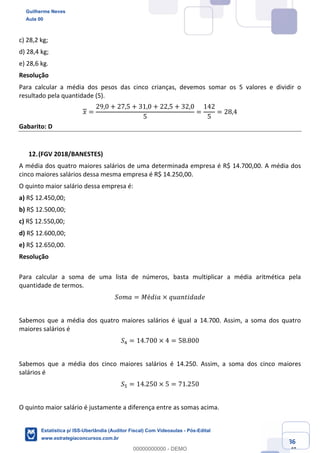Prof. Guilherme Neves
Aula 00
Estatística para Receita Federal (Auditor Fiscal)
www.estrategiaconcursos.com.br
86
148
c) 28,2 kg;
d) 28,4 kg;
e) 28,6 kg.
Resolução
Para calcular a média dos pesos das cinco crianças, devemos somar os 5 valores e dividir o
resultado pela quantidade (5).
𝑥 =
29,0 + 27,5 + 31,0 + 22,5 + 32,0
5
=
142
5
= 28,4
Gabarito: D
(FGV 2018/BANESTES)
A média dos quatro maiores salários de uma determinada empresa é R$ 14.700,00. A média dos
cinco maiores salários dessa mesma empresa é R$ 14.250,00.
O quinto maior salário dessa empresa é:
a) R$ 12.450,00;
b) R$ 12.500,00;
c) R$ 12.550,00;
d) R$ 12.600,00;
e) R$ 12.650,00.
Resolução
Para calcular a soma de uma lista de números, basta multiplicar a média aritmética pela
quantidade de termos.
𝑆𝑜𝑚𝑎 = 𝑀é𝑑𝑖𝑎 × 𝑞𝑢𝑎𝑛𝑡𝑖𝑑𝑎𝑑𝑒
Sabemos que a média dos quatro maiores salários é igual a 14.700. Assim, a soma dos quatro
maiores salários é
𝑆/ = 14.700 × 4 = 58.800
Sabemos que a média dos cinco maiores salários é 14.250. Assim, a soma dos cinco maiores
salários é
𝑆" = 14.250 × 5 = 71.250
O quinto maior salário é justamente a diferença entre as somas acima.
Guilherme Neves
Aula 00
Estatística p/ ISS-Uberlândia (Auditor Fiscal) Com Videoaulas - Pós-Edital
www.estrategiaconcursos.com.br
0
00000000000 - DEMO
 