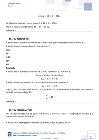 Prof. Guilherme Neves
Aula 00
Estatística para Receita Federal (Auditor Fiscal)
www.estrategiaconcursos.com.br
88
148
𝑆𝑜𝑚𝑎 = 11 × 4 = 44𝑘𝑔
As três primeiras malas juntas pesam 8 + 12 + 9 = 29𝑘𝑔.
Assim, o peso da quarta mala é 44 − 29 = 15	𝑘𝑔.
Gabarito: D
(FGV 2018/ALE-RO)
A média de dez números diferentes é 8. A média dos quatro menores desses números é 5.
A média dos seis maiores daqueles dez números é
a) 12.
b) 11.
c) 10.
d) 9.
e) 8.
Resolução
A média de dez números diferentes é 8. Assim, a soma dos 10 números é:
𝑆𝑜𝑚𝑎 = 𝑀é𝑑𝑖𝑎 × 𝑞𝑢𝑎𝑛𝑡𝑖𝑑𝑎𝑑𝑒
𝑆,4 = 8 × 10 = 80
A média dos quatro menores é 5. Assim, a soma dos quatro menores é:
𝑆/ = 5 × 4 = 20	
Logo, a soma dos 6 restantes é 80 − 20 = 60. Para calcular a média dos 6 restantes, basta dividir a
soma 60 pela quantidade (6).
60
6
= 10
Gabarito: C
(FGV 2018/COMPESA)
Em um determinado dia de julho, em Recife, a diferença entre a temperatura máxima e a
temperatura mínima foi de 6,8ºC.
A média entre a temperatura máxima e a mínima, nesse dia, foi de 24,3ºC.
Guilherme Neves
Aula 00
Estatística p/ ISS-Uberlândia (Auditor Fiscal) Com Videoaulas - Pós-Edital
www.estrategiaconcursos.com.br
0
00000000000 - DEMO
 