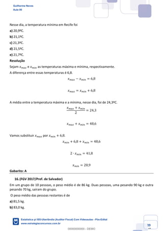 Prof. Guilherme Neves
Aula 00
Estatística para Receita Federal (Auditor Fiscal)
www.estrategiaconcursos.com.br
89
148
Nesse dia, a temperatura mínima em Recife foi
a) 20,9ºC.
b) 21,1ºC.
c) 21,3ºC.
d) 21,5ºC.
e) 21,7ºC.
Resolução
Sejam 𝑥ke± e 𝑥k(% as temperaturas máxima e mínima, respectivamente.
A diferença entre essas temperaturas é 6,8.
𝑥ke± − 𝑥k(% = 6,8
𝑥ke± = 𝑥k(% + 6,8
A média entre a temperatura máxima e a mínima, nesse dia, foi de 24,3ºC.
𝑥ke± + 𝑥k(%
2
= 24,3
𝑥ke± + 𝑥k(% = 48,6
Vamos substituir 𝑥ke± por 𝑥k(% + 6,8.
𝑥k(% + 6,8 + 𝑥k(% = 48,6
2 ∙ 𝑥k(% = 41,8
𝑥k(% = 20,9
Gabarito: A
(FGV 2017/Pref. de Salvador)
Em um grupo de 10 pessoas, o peso médio é de 86 kg. Duas pessoas, uma pesando 90 kg e outra
pesando 70 kg, saíram do grupo.
O peso médio das pessoas restantes é de
a) 81,5 kg.
b) 83,0 kg.
Guilherme Neves
Aula 00
Estatística p/ ISS-Uberlândia (Auditor Fiscal) Com Videoaulas - Pós-Edital
www.estrategiaconcursos.com.br
0
00000000000 - DEMO
 