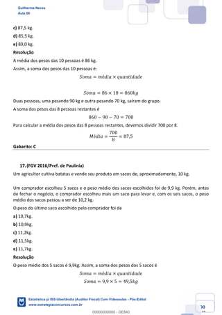 Prof. Guilherme Neves
Aula 00
Estatística para Receita Federal (Auditor Fiscal)
www.estrategiaconcursos.com.br
90
148
c) 87,5 kg.
d) 85,5 kg.
e) 89,0 kg.
Resolução
A média dos pesos das 10 pessoas é 86 kg.
Assim, a soma dos pesos das 10 pessoas é:
𝑆𝑜𝑚𝑎 = 𝑚é𝑑𝑖𝑎 × 𝑞𝑢𝑎𝑛𝑡𝑖𝑑𝑎𝑑𝑒
𝑆𝑜𝑚𝑎 = 86 × 10 = 860𝑘𝑔
Duas pessoas, uma pesando 90 kg e outra pesando 70 kg, saíram do grupo.
A soma dos pesos das 8 pessoas restantes é
860 − 90 − 70 = 700
Para calcular a média dos pesos das 8 pessoas restantes, devemos dividir 700 por 8.
𝑀é𝑑𝑖𝑎 =
700
8
= 87,5
Gabarito: C
(FGV 2016/Pref. de Paulínia)
Um agricultor cultiva batatas e vende seu produto em sacos de, aproximadamente, 10 kg.
Um comprador escolheu 5 sacos e o peso médio dos sacos escolhidos foi de 9,9 kg. Porém, antes
de fechar o negócio, o comprador escolheu mais um saco para levar e, com os seis sacos, o peso
médio dos sacos passou a ser de 10,2 kg.
O peso do último saco escolhido pelo comprador foi de
a) 10,7kg.
b) 10,9kg.
c) 11,2kg.
d) 11,5kg.
e) 11,7kg.
Resolução
O peso médio dos 5 sacos é 9,9kg. Assim, a soma dos pesos dos 5 sacos é
𝑆𝑜𝑚𝑎 = 𝑚é𝑑𝑖𝑎 × 𝑞𝑢𝑎𝑛𝑡𝑖𝑑𝑎𝑑𝑒
𝑆𝑜𝑚𝑎 = 9,9 × 5 = 49,5𝑘𝑔
Guilherme Neves
Aula 00
Estatística p/ ISS-Uberlândia (Auditor Fiscal) Com Videoaulas - Pós-Edital
www.estrategiaconcursos.com.br
0
00000000000 - DEMO
 