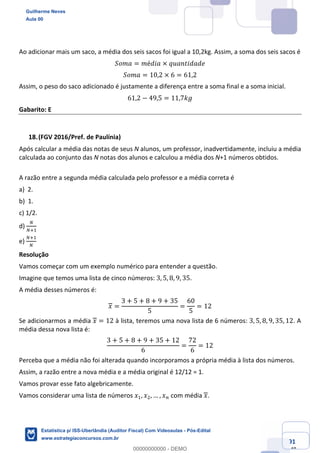 Prof. Guilherme Neves
Aula 00
Estatística para Receita Federal (Auditor Fiscal)
www.estrategiaconcursos.com.br
91
148
Ao adicionar mais um saco, a média dos seis sacos foi igual a 10,2kg. Assim, a soma dos seis sacos é
𝑆𝑜𝑚𝑎 = 𝑚é𝑑𝑖𝑎 × 𝑞𝑢𝑎𝑛𝑡𝑖𝑑𝑎𝑑𝑒
𝑆𝑜𝑚𝑎 = 10,2 × 6 = 61,2
Assim, o peso do saco adicionado é justamente a diferença entre a soma final e a soma inicial.
61,2 − 49,5 = 11,7𝑘𝑔
Gabarito: E
(FGV 2016/Pref. de Paulínia)
Após calcular a média das notas de seus N alunos, um professor, inadvertidamente, incluiu a média
calculada ao conjunto das N notas dos alunos e calculou a média dos N+1 números obtidos.
A razão entre a segunda média calculada pelo professor e a média correta é
a) 2.
b) 1.
c) 1/2.
d)
”
”‹,
e)
”‹,
”
Resolução
Vamos começar com um exemplo numérico para entender a questão.
Imagine que temos uma lista de cinco números: 3, 5, 8, 9, 35.
A média desses números é:
𝑥 =
3 + 5 + 8 + 9 + 35
5
=
60
5
= 12
Se adicionarmos a média 𝑥 = 12 à lista, teremos uma nova lista de 6 números: 3, 5, 8, 9, 35, 12. A
média dessa nova lista é:
3 + 5 + 8 + 9 + 35 + 12
6
=
72
6
= 12
Perceba que a média não foi alterada quando incorporamos a própria média à lista dos números.
Assim, a razão entre a nova média e a média original é 12/12 = 1.
Vamos provar esse fato algebricamente.
Vamos considerar uma lista de números 𝑥,, 𝑥., … , 𝑥% com média 𝑥.
Guilherme Neves
Aula 00
Estatística p/ ISS-Uberlândia (Auditor Fiscal) Com Videoaulas - Pós-Edital
www.estrategiaconcursos.com.br
0
00000000000 - DEMO
 