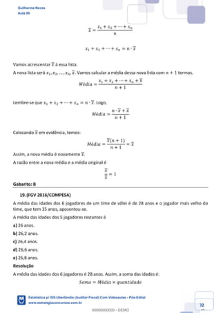 Prof. Guilherme Neves
Aula 00
Estatística para Receita Federal (Auditor Fiscal)
www.estrategiaconcursos.com.br
92
148
𝑥 =
𝑥, + 𝑥. + ⋯ + 𝑥%
𝑛
𝑥, + 𝑥. + ⋯ + 𝑥% = 𝑛 ∙ 𝑥
Vamos acrescentar 𝑥 à essa lista.
A nova lista será 𝑥,, 𝑥., … , 𝑥%, 𝑥. Vamos calcular a média dessa nova lista com 𝑛 + 1 termos.
𝑀é𝑑𝑖𝑎 =
𝑥, + 𝑥. + ⋯ + 𝑥% + 𝑥
𝑛 + 1
Lembre-se que 𝑥, + 𝑥. + ⋯ + 𝑥% = 𝑛 ∙ 𝑥. Logo,
𝑀é𝑑𝑖𝑎 =
𝑛 ∙ 𝑥 + 𝑥
𝑛 + 1
Colocando 𝑥 em evidência, temos:
𝑀é𝑑𝑖𝑎 =
𝑥(𝑛 + 1)
𝑛 + 1
= 𝑥
Assim, a nova média é novamente 𝑥.
A razão entre a nova média e a média original é
𝑥
𝑥
= 1
Gabarito: B
(FGV 2016/COMPESA)
A média das idades dos 6 jogadores de um time de vôlei é de 28 anos e o jogador mais velho do
time, que tem 35 anos, aposentou-se.
A média das idades dos 5 jogadores restantes é
a) 26 anos.
b) 26,2 anos.
c) 26,4 anos.
d) 26,6 anos.
e) 26,8 anos.
Resolução
A média das idades dos 6 jogadores é 28 anos. Assim, a soma das idades é:
𝑆𝑜𝑚𝑎 = 𝑀é𝑑𝑖𝑎 × 𝑞𝑢𝑎𝑛𝑡𝑖𝑑𝑎𝑑𝑒
Guilherme Neves
Aula 00
Estatística p/ ISS-Uberlândia (Auditor Fiscal) Com Videoaulas - Pós-Edital
www.estrategiaconcursos.com.br
0
00000000000 - DEMO
 