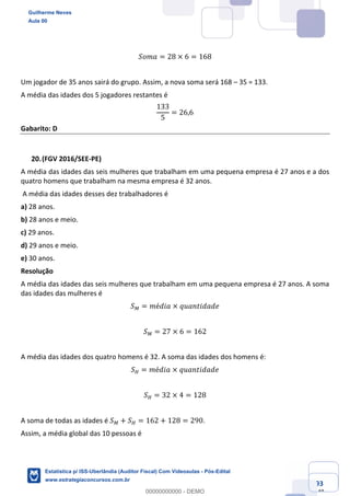 Prof. Guilherme Neves
Aula 00
Estatística para Receita Federal (Auditor Fiscal)
www.estrategiaconcursos.com.br
93
148
𝑆𝑜𝑚𝑎 = 28 × 6 = 168
Um jogador de 35 anos sairá do grupo. Assim, a nova soma será 168 – 35 = 133.
A média das idades dos 5 jogadores restantes é
133
5
= 26,6
Gabarito: D
(FGV 2016/SEE-PE)
A média das idades das seis mulheres que trabalham em uma pequena empresa é 27 anos e a dos
quatro homens que trabalham na mesma empresa é 32 anos.
A média das idades desses dez trabalhadores é
a) 28 anos.
b) 28 anos e meio.
c) 29 anos.
d) 29 anos e meio.
e) 30 anos.
Resolução
A média das idades das seis mulheres que trabalham em uma pequena empresa é 27 anos. A soma
das idades das mulheres é
𝑆² = 𝑚é𝑑𝑖𝑎 × 𝑞𝑢𝑎𝑛𝑡𝑖𝑑𝑎𝑑𝑒
𝑆² = 27 × 6 = 162
A média das idades dos quatro homens é 32. A soma das idades dos homens é:
𝑆³ = 𝑚é𝑑𝑖𝑎 × 𝑞𝑢𝑎𝑛𝑡𝑖𝑑𝑎𝑑𝑒
𝑆³ = 32 × 4 = 128
A soma de todas as idades é 𝑆² + 𝑆³ = 162 + 128 = 290.
Assim, a média global das 10 pessoas é
Guilherme Neves
Aula 00
Estatística p/ ISS-Uberlândia (Auditor Fiscal) Com Videoaulas - Pós-Edital
www.estrategiaconcursos.com.br
0
00000000000 - DEMO
 