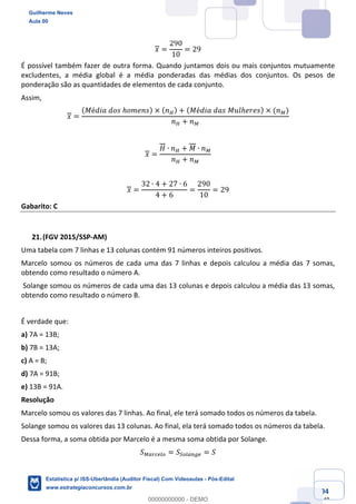 Prof. Guilherme Neves
Aula 00
Estatística para Receita Federal (Auditor Fiscal)
www.estrategiaconcursos.com.br
94
148
𝑥 =
290
10
= 29
É possível também fazer de outra forma. Quando juntamos dois ou mais conjuntos mutuamente
excludentes, a média global é a média ponderadas das médias dos conjuntos. Os pesos de
ponderação são as quantidades de elementos de cada conjunto.
Assim,
𝑥 =
( 𝑀é𝑑𝑖𝑎	𝑑𝑜𝑠	ℎ𝑜𝑚𝑒𝑛𝑠) × ( 𝑛³) + ( 𝑀é𝑑𝑖𝑎	𝑑𝑎𝑠	𝑀𝑢𝑙ℎ𝑒𝑟𝑒𝑠) × (𝑛²)
𝑛³ + 𝑛²
𝑥 =
𝐻 ∙ 𝑛³ + 𝑀 ∙ 𝑛²
𝑛³ + 𝑛²
𝑥 =
32 ∙ 4 + 27 ∙ 6
4 + 6
=
290
10
= 29
Gabarito: C
(FGV 2015/SSP-AM)
Uma tabela com 7 linhas e 13 colunas contém 91 números inteiros positivos.
Marcelo somou os números de cada uma das 7 linhas e depois calculou a média das 7 somas,
obtendo como resultado o número A.
Solange somou os números de cada uma das 13 colunas e depois calculou a média das 13 somas,
obtendo como resultado o número B.
É verdade que:
a) 7A = 13B;
b) 7B = 13A;
c) A = B;
d) 7A = 91B;
e) 13B = 91A.
Resolução
Marcelo somou os valores das 7 linhas. Ao final, ele terá somado todos os números da tabela.
Solange somou os valores das 13 colunas. Ao final, ela terá somado todos os números da tabela.
Dessa forma, a soma obtida por Marcelo é a mesma soma obtida por Solange.
𝑆²efghim = 𝑆´mie%µh = 𝑆
Guilherme Neves
Aula 00
Estatística p/ ISS-Uberlândia (Auditor Fiscal) Com Videoaulas - Pós-Edital
www.estrategiaconcursos.com.br
0
00000000000 - DEMO
 