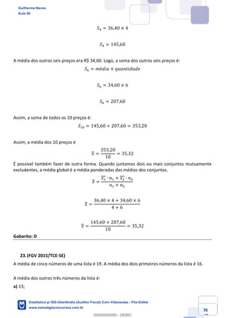 Prof. Guilherme Neves
Aula 00
Estatística para Receita Federal (Auditor Fiscal)
www.estrategiaconcursos.com.br
96
148
𝑆/ = 36,40 × 4
𝑆/ = 145,60
A média dos outros seis preços era R$ 34,60. Logo, a soma dos outros seis preços é:
𝑆0 = 𝑚é𝑑𝑖𝑎 × 𝑞𝑢𝑎𝑛𝑡𝑖𝑑𝑎𝑑𝑒
𝑆0 = 34,60 × 6
𝑆0 = 207,60
Assim, a soma de todos os 10 preços é:
𝑆,4 = 145,60 + 207,60 = 353,20
Assim, a média dos 10 preços é
𝑥 =
353,20
10
= 35,32
É possível também fazer de outra forma. Quando juntamos dois ou mais conjuntos mutuamente
excludentes, a média global é a média ponderadas das médias dos conjuntos.
𝑥 =
𝑥, ∙ 𝑛, + 𝑥. ∙ 𝑛.
𝑛, + 𝑛.
𝑥 =
36,40 × 4 + 34,60 × 6
4 + 6
𝑥 =
145,60 + 207,60
10
= 35,32
Gabarito: D
(FGV 2015/TCE-SE)
A média de cinco números de uma lista é 19. A média dos dois primeiros números da lista é 16.
A média dos outros três números da lista é:
a) 13;
Guilherme Neves
Aula 00
Estatística p/ ISS-Uberlândia (Auditor Fiscal) Com Videoaulas - Pós-Edital
www.estrategiaconcursos.com.br
0
00000000000 - DEMO
 