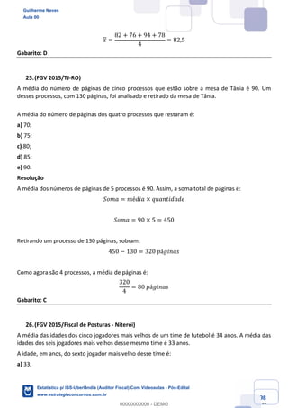 Prof. Guilherme Neves
Aula 00
Estatística para Receita Federal (Auditor Fiscal)
www.estrategiaconcursos.com.br
98
148
𝑥 =
82 + 76 + 94 + 78
4
= 82,5
Gabarito: D
(FGV 2015/TJ-RO)
A média do número de páginas de cinco processos que estão sobre a mesa de Tânia é 90. Um
desses processos, com 130 páginas, foi analisado e retirado da mesa de Tânia.
A média do número de páginas dos quatro processos que restaram é:
a) 70;
b) 75;
c) 80;
d) 85;
e) 90.
Resolução
A média dos números de páginas de 5 processos é 90. Assim, a soma total de páginas é:
𝑆𝑜𝑚𝑎 = 𝑚é𝑑𝑖𝑎 × 𝑞𝑢𝑎𝑛𝑡𝑖𝑑𝑎𝑑𝑒
𝑆𝑜𝑚𝑎 = 90 × 5 = 450
Retirando um processo de 130 páginas, sobram:
450 − 130 = 320	𝑝á𝑔𝑖𝑛𝑎𝑠
Como agora são 4 processos, a média de páginas é:
320
4
= 80	𝑝á𝑔𝑖𝑛𝑎𝑠
Gabarito: C
(FGV 2015/Fiscal de Posturas - Niterói)
A média das idades dos cinco jogadores mais velhos de um time de futebol é 34 anos. A média das
idades dos seis jogadores mais velhos desse mesmo time é 33 anos.
A idade, em anos, do sexto jogador mais velho desse time é:
a) 33;
Guilherme Neves
Aula 00
Estatística p/ ISS-Uberlândia (Auditor Fiscal) Com Videoaulas - Pós-Edital
www.estrategiaconcursos.com.br
0
00000000000 - DEMO
 