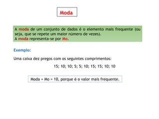 Moda
A moda de um conjunto de dados é o elemento mais frequente (ou
seja, que se repete um maior número de vezes).
A moda representa-se por Mo.
Exemplo:
Uma caixa dez pregos com os seguintes comprimentos:
15; 10; 10; 5; 5; 10; 15; 15; 10; 10
Moda = Mo = 10, porque é o valor mais frequente.
 