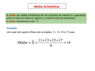 Média Aritmética
11 13 15 17
Média X 14
4
+ + +
= = =
Exemplo:
Um casal tem quatro filhos com as idades: 11, 13, 15 e 17 anos.
A média (ou média aritmética) de um conjunto de valores é o quociente
entre a soma de todos os valores e o número total de elementos.
A média representa-se por .X
 