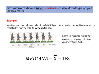 Se o número de dados é ímpar, a mediana é o valor do dado que ocupa a
posição central.
Exemplo:
Mediram-se as alturas de 7 soldadinhos de chumbo e obtiveram-se os
resultados que depois de ordenados são:
Como o número total de
dados é ímpar, há um
valor central: 168.
~
 