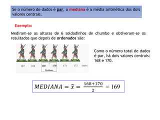Como o número total de dados
é par, há dois valores centrais:
168 e 170.
Mediram-se as alturas de 6 soldadinhos de chumbo e obtiveram-se os
resultados que depois de ordenados são:
Exemplo:
Se o número de dados é par, a mediana é a média aritmética dos dois
valores centrais.
~
 