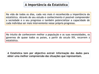 A Estatística tem por objectivo extrair informação dos dados para
obter uma melhor compreensão das situações que representam.
Na vida de todos os dias, cada vez mais é reconhecida a importância da
estatística. Através do seu estudo e conhecimento é possível compreender
a sociedade e o seu progresso e também potencializar a capacidade de
cada indivíduo ser mais interveniente nesse próprio progresso.
A Importância da Estatística
No intuito de conhecerem melhor a população e as suas necessidades, os
governos de quase todos os países, a partir do século XIX, recorrem à
estatística.
 