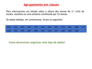 Para efectuarmos um estudo sobre a altura dos alunos do 3.º ciclo da
escola, escolheu-se uma amostra constituída por 23 alunos.
Os dados obtidos, em centímetros, foram os seguintes:
145 151 147 167 175 174 153 167 173 162 169 171
158 149 170 167 168 175 174 157 149 150 156
Como deveremos organizar este tipo de dados?
Agrupamento em classes
 